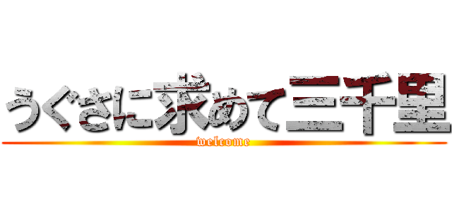 うぐさに求めて三千里 (welcome)