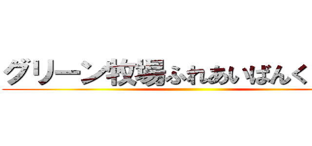 グリーン牧場ふれあいばんくーる♪ ()