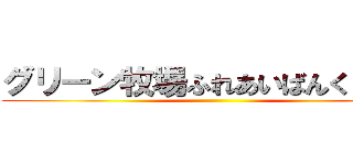 グリーン牧場ふれあいばんくーる♪ ()