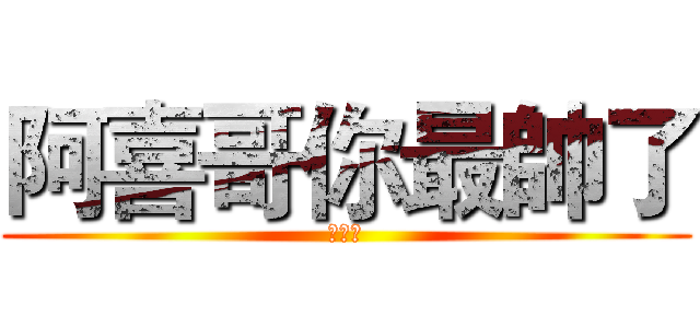 阿喜哥你最帥了 (帥哥喔)