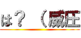 は？ （ 威圧 ()