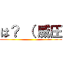 は？ （ 威圧 ()