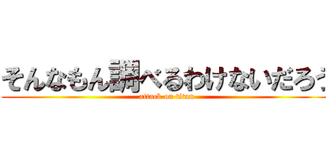 そんなもん調べるわけないだろう (attack on titan)