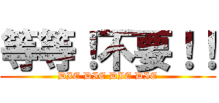 等等！不要！！ (DIE DIE DIE DIE)