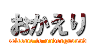 おかえり (welcome to underground)