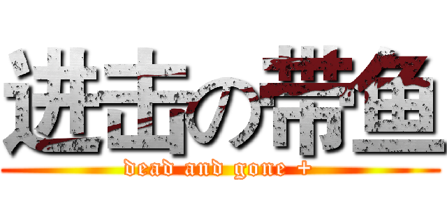 进击の带鱼 (dead and gone +)