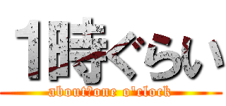 １時ぐらい (about　one o'clock)