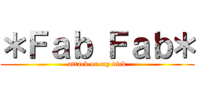 ＊Ｆａｂ Ｆａｂ＊ (attack on my dick)