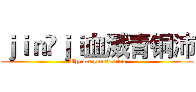 ｊｉｎ ｊｉ血溅青铜沛 (Why are you so diao)