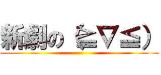 新劇の（≧∇≦） ()