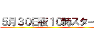 ５月３０日夜１０時スタート ()