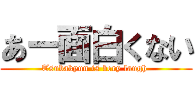 あー面白くない (Tsubakyun is bery laugh )