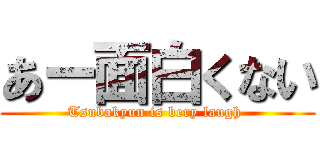 あー面白くない (Tsubakyun is bery laugh )