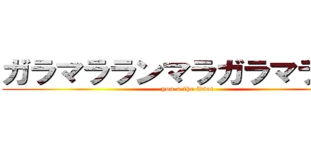 ガラマラランマラガラマララン (you a the idiot)