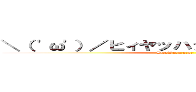 ＼（ 'ω'）／ヒィヤッハァァァァァァァア！！！ (Hiyahhaaaaaaa!!)