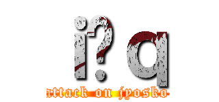 ｉ̏ｑ (attack on jyosko)