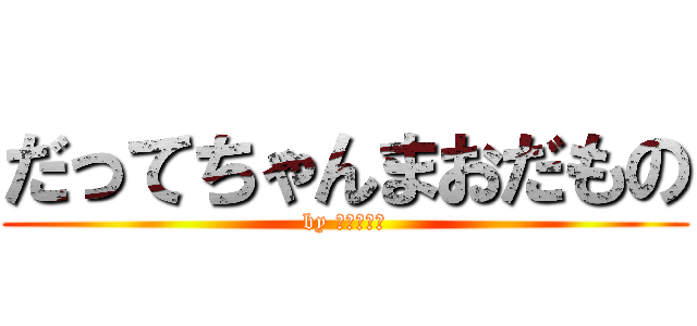 だってちゃんまおだもの (by ちゃんまお)