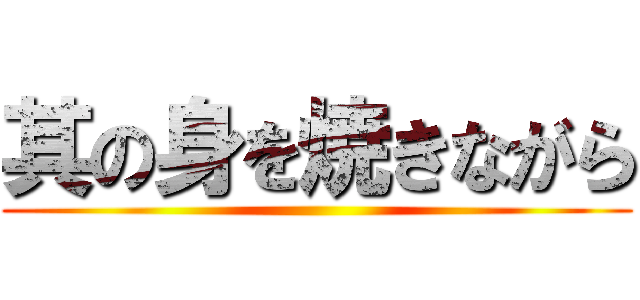 其の身を焼きながら ()