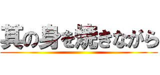 其の身を焼きながら ()