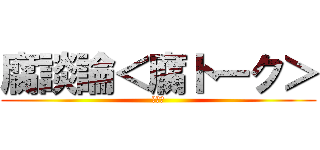 腐談論＜腐トーク＞ (おバカ)