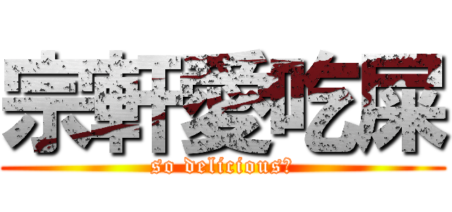 宗軒愛吃屎 (so delicious！)