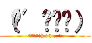 （๑′ᴗ‵๑） (attack on …。)