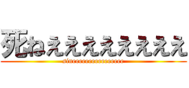 死ねええええええええ (sineeeeeeeeeeeeeeee)