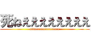死ねええええええええ (sineeeeeeeeeeeeeeee)