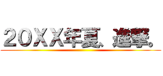 ２０ＸＸ年夏、進撃。 ()