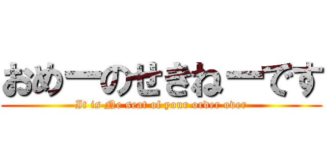 おめーのせきねーです (It is Ne seat of your order over)