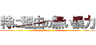 特に理由の無い暴力 (attack of not reason)