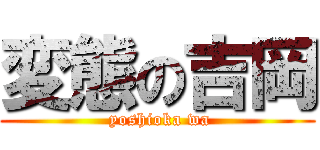 変態の吉岡 ( yoshioka wa)
