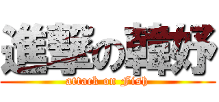 進撃の韓妤 (attack on Fish)
