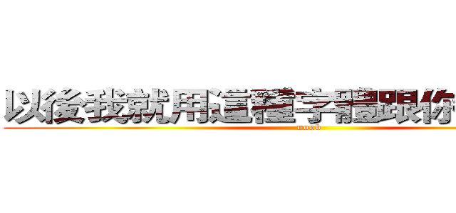 以後我就用這種字體跟你說話吧！ (noob)