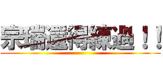 宗瑞還得練過！！ ()