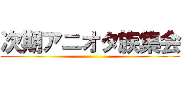 次期アニオタ族集会 ()