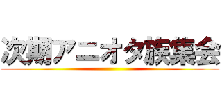 次期アニオタ族集会 ()