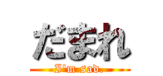 だまれ (I'm sad.)