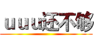 ｕｕｕ还不够 ()