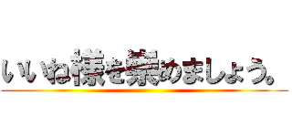 いいね様を崇めましょう。 ()