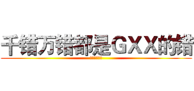 千错万错都是ＧＸＸ的错 (不要攻击演员)