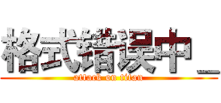 格式错误中＿ (attack on titan)