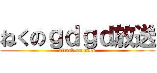 ねくのｇｄｇｄ放送 (attack on neku)