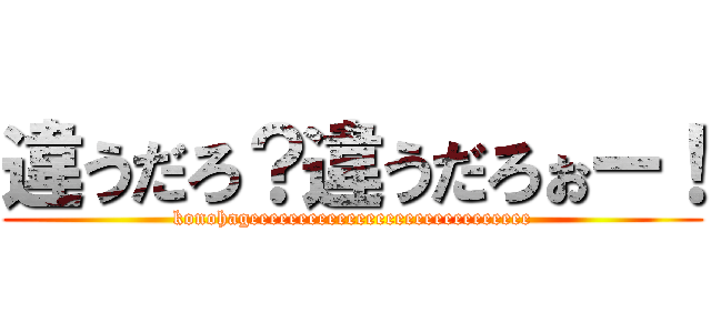 違うだろ？違うだろぉー！ (konohageeeeeeeeeeeeeeeeeeeeeeeeeeeee)