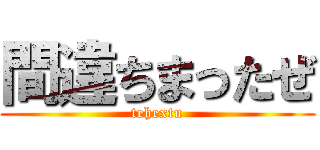 間違ちまったぜ (tehextu)