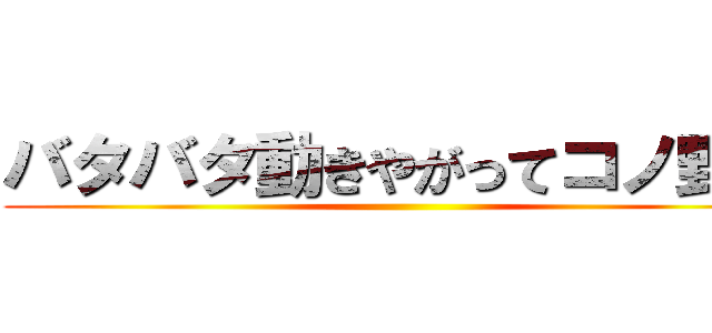 バタバタ動きやがってコノ野郎 ()