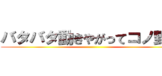 バタバタ動きやがってコノ野郎 ()