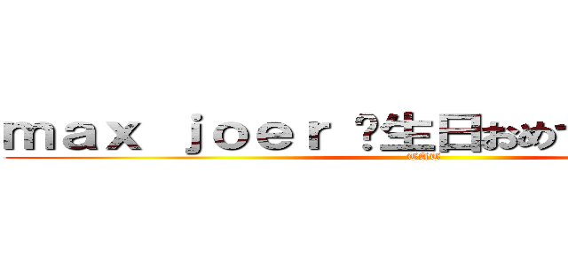 ｍａｘ ｊｏｅｒ 诞生日おめでとうございます (TAT)