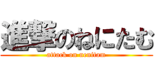 進撃のねにたむ (attack on nenitam)
