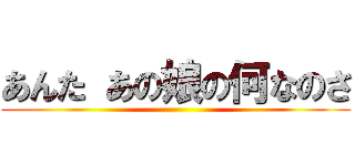 あんた あの娘の何なのさ ()